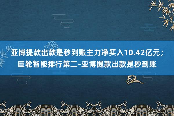 亚博提款出款是秒到账主力净买入10.42亿元；巨轮智能排行第二-亚博提款出款是秒到账