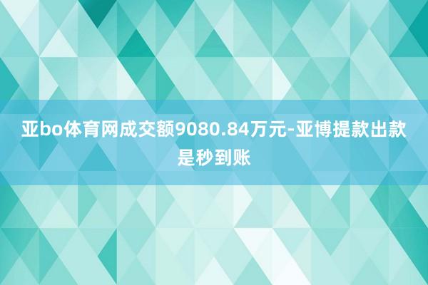 亚bo体育网成交额9080.84万元-亚博提款出款是秒到账